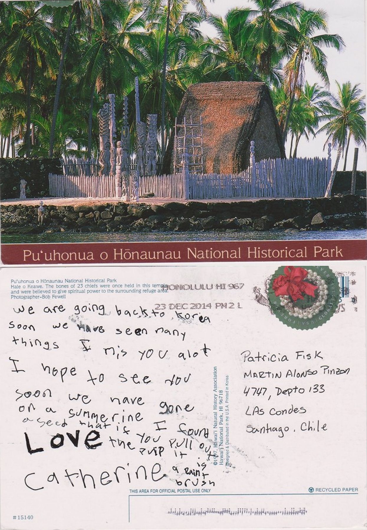 {}{<> Patricia Rosa Oliva Guerra};{[|] Post Cards from Grandchildren};{Catherine};{Post Card from my Grandchildren};{Pu uhonua National Park};{eTg};{Korea};{SIC Catherine};{National Park};{Hawaii};{Kirkwood};{Australia};{@Place=Honolulu};{ Hawaii};{@Date=Dec 2014};{@Author=Clarence Fisk ll};{[ATHR]Clarence Fisk ll