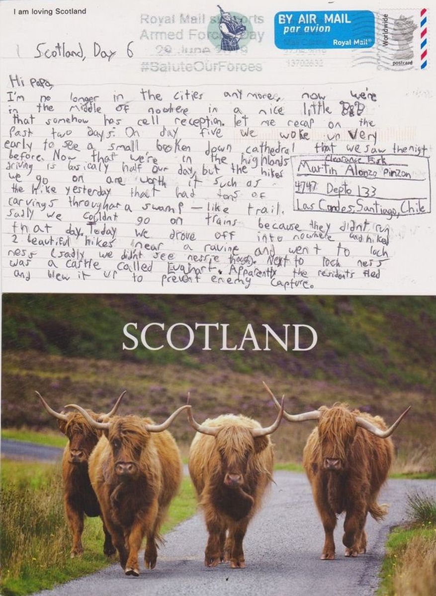 {}{Three Postcards from Scotland};{@Date:2019-06-27};{@Place:Scotland};{@Author:Clarence Fisk ll Modified: October 5};{2019};{*PIC*};{<> Sebastian Kirkwood};{<>Gerrit Kirkwood Clark};{<>Renee Fisk Kirwood};{[|]Postcards from my Grandchildren};{Catherine Rose Kirkwood};{Clarence Alfred  Fisk Godoy};{Loch Nesse};{eTg};{Chile};{First Card};{Evahart Castle};{Catherine};{Scotland Day 6};{Sadly};{Today};{Nessie};{Apparently};{Index Icon};{[ATHR]Clarence Fisk ll            Modified: October 5,2019